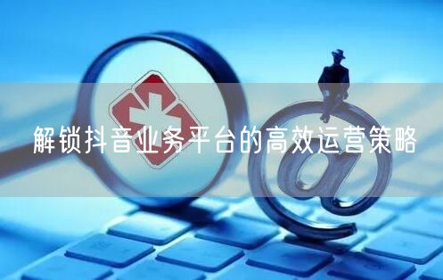解锁抖音业务平台的高效运营策略