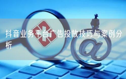 抖音业务平台广告投放技巧与案例分析