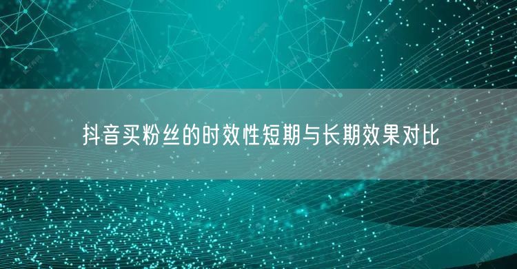 抖音买粉丝的时效性短期与长期效果对比