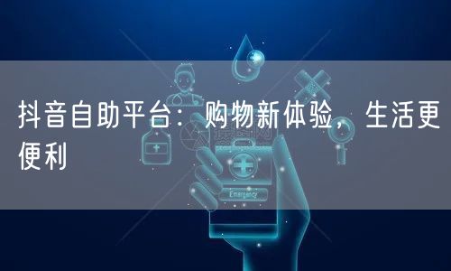 抖音自助平台：购物新体验，生活更便利