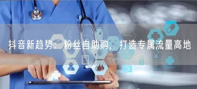 抖音新趋势：粉丝自助购，打造专属流量高地