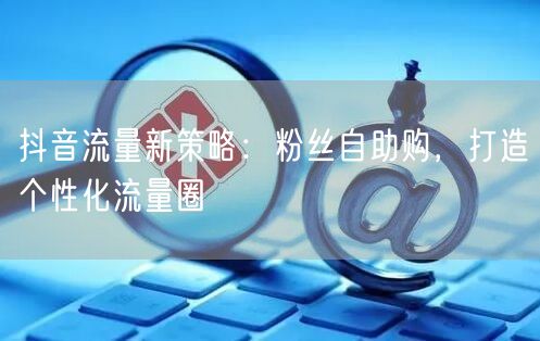 抖音流量新策略：粉丝自助购，打造个性化流量圈