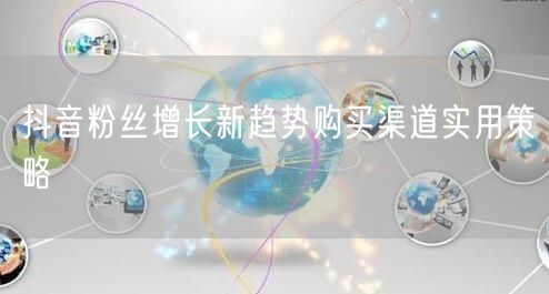 抖音粉丝增长新趋势购买渠道实用策略