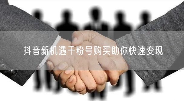 抖音新机遇千粉号购买助你快速变现