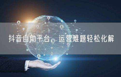 抖音自助平台，运营难题轻松化解
