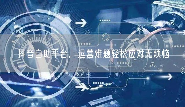 抖音自助平台，运营难题轻松应对无烦恼