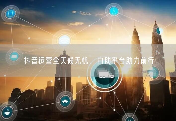 抖音运营全天候无忧，自助平台助力前行