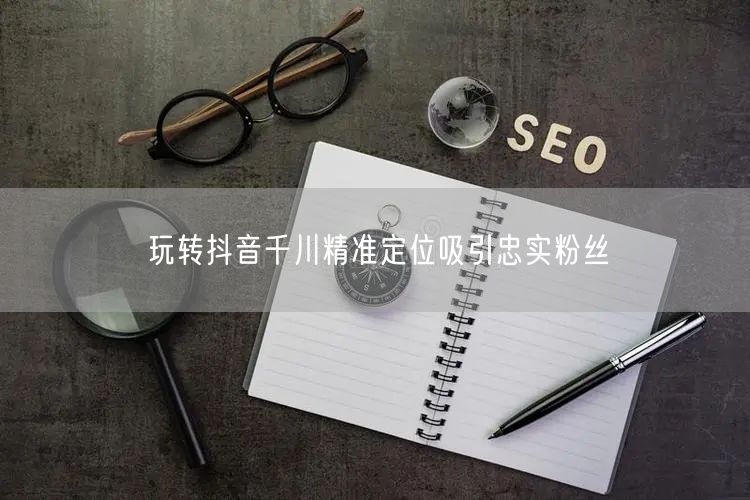 玩转抖音千川精准定位吸引忠实粉丝
