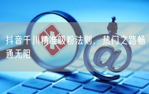 抖音千川精准吸粉法则，热门之路畅通无阻