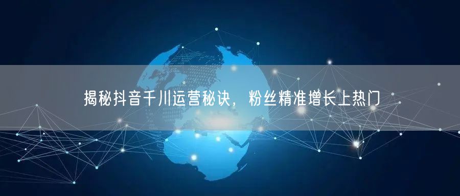 揭秘抖音千川运营秘诀，粉丝精准增长上热门