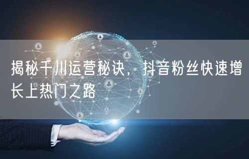 揭秘千川运营秘诀，抖音粉丝快速增长上热门之路