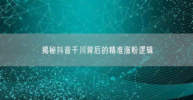 揭秘抖音千川背后的精准涨粉逻辑